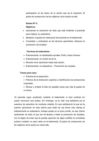 participativo en las fases de la sesión que así lo requieren. El
grado de consecución de los objetivos de la sesión es alto.
Sesión Nº 5:
Objetivos:
 Aprovechar la sensación de éxito que está sintiendo el paciente
para mejorar su autoestima.
 Mantener el grado de implicación del paciente en el tratamiento.
 Consolidar y profundizar en las técnicas aprendidas. Introducir la
prevención de recaídas.
Técnicas de tratamiento:
 Entrenamiento en habilidades sociales: Pedir y hacer favores.
 Entrenamiento en control de la ira.
 Revisión de lo aprendido hasta esta sesión.
 Entrenamiento en autoestima. - Prevención de recaídas.
Tareas para casa:
 Práctica de la respiración.
 Práctica de la distracción cognitiva e identificación de sensaciones
corporales.
 Revisar y ampliar la lista de aquellas cosas que más le gustan de
sí mismo.
El paciente sigue acudiendo contento al tratamiento, si bien continúa sin
querer reconocer esa actitud. Sin embargo, se le nota muy satisfecho por la
ausencia de episodios de conducta violenta. Es esa satisfacción la que se ha
querido aprovechar en esta sesión para tratar de una forma más intensa el
entrenamiento en autoestima. Aunque quizás es un poco pronto, es ese mismo
sentimiento de éxito el que nos ha llevado a tratar la prevención de recaídas,
con el objeto de evitar que la posible aparición de algún conflicto en el Instituto
pudiera constituir un paso atrás en el tratamiento. El grado de consecución de
los objetivos de la sesión es medio-alto.
 