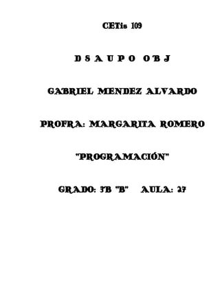 CETis 109

D S A U P O O B J

GABRIEL MENDEZ ALVARDO

PROFRA: MARGARITA ROMERO

“PROGRAMACIÓN”

GRADO: 3° “B”

AULA: 27

 