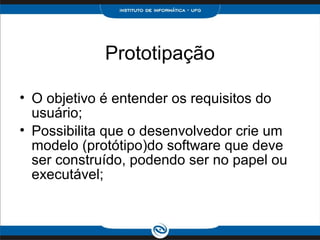 Prototipação

• O objetivo é entender os requisitos do
  usuário;
• Possibilita que o desenvolvedor crie um
  modelo (protótipo)do software que deve
  ser construído, podendo ser no papel ou
  executável;
 