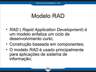 Modelo RAD

• RAD ( Rapid Application Development) é
  um modelo enfatiza um ciclo de
  desenvolvimento curto;
• Construção baseada em componentes;
• O modelo RAD é usado principalmente
  para aplicações de sistema de
  informação;
 