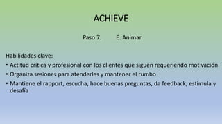 ACHIEVE
Paso 7. E. Animar
Habilidades clave:
• Actitud crítica y profesional con los clientes que siguen requeriendo motivación
• Organiza sesiones para atenderles y mantener el rumbo
• Mantiene el rapport, escucha, hace buenas preguntas, da feedback, estimula y
desafía
 