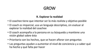 GROW
R. Explorar la realidad
• El coachee tiene que intentar ser lo más realista y objetivo posible
• El coach es imparcial, usa un lenguaje descriptivo, sin evaluar al
explorar la realidad del coachee
• El coach acompaña a la persona en su búsqueda y mantiene una
visión global sobre ésta
• Prioritario son los hechos, que se hacen aflorar con preguntas
• Las preguntas ayudan a aumentar el nivel de conciencia y a saber qué
ha hecho y qué falta por hacer
 