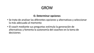 GROW
O. Determinar opciones
• Se trata de analizar las diferentes opciones y alternativas y seleccionar
la más adecuada al momento
• El coach mediante sus preguntas estimula la generación de
alternativas y fomenta la autonomía del coachee en la toma de
decisiones
 