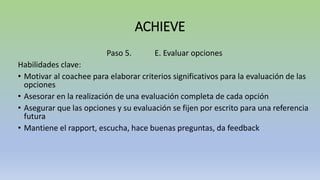 ACHIEVE
Paso 5. E. Evaluar opciones
Habilidades clave:
• Motivar al coachee para elaborar criterios significativos para la evaluación de las
opciones
• Asesorar en la realización de una evaluación completa de cada opción
• Asegurar que las opciones y su evaluación se fijen por escrito para una referencia
futura
• Mantiene el rapport, escucha, hace buenas preguntas, da feedback
 
