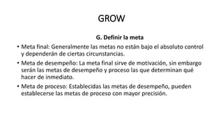 GROW
G. Definir la meta
• Meta final: Generalmente las metas no están bajo el absoluto control
y dependerán de ciertas circunstancias.
• Meta de desempeño: La meta final sirve de motivación, sin embargo
serán las metas de desempeño y proceso las que determinan qué
hacer de inmediato.
• Meta de proceso: Establecidas las metas de desempeño, pueden
establecerse las metas de proceso con mayor precisión.
 