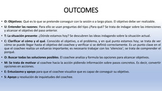 OUTCOMES
• O: Objetivos: Qué es lo que se pretende conseguir con la sesión o a largo plazo. El objetivo debe ser realizable.
• U: Entender las razones: Para ello se usan preguntas del tipo ¿Para qué? Se trata de indagar sobre las intenciones
y alcanzar el objetivo del paso anterior.
• T: La situación presente: ¿Dónde estamos hoy? Se descubren las ideas indagando sobre la situación actual.
• C: Clarificar el cómo y el qué. Conocido el objetivo, o el problema, y en qué punto estamos hoy; se trata de ver
cómo se puede llegar hasta el objetivo del coachee y verificar si se definió correctamente. Es un punto clave en el
que el coachee realiza un esfuerzo importante; es necesario trabajar con los ‘silencios’; se trata de comprender el
porqué.
• O: Buscar todas las soluciones posibles. El coachee analiza y formula las opciones para alcancar objetivos.
• M: Se trata de motivar al coachee hacia la acción pidiendo información sobre pasos concretos. Es decir, convertir
opciones en acciones.
• E: Entusiasmo y apoyo para que el coachee visualice que es capaz de conseguir su objetivo.
• S: Apoyo y resolución de inquietudes del coachee.
 