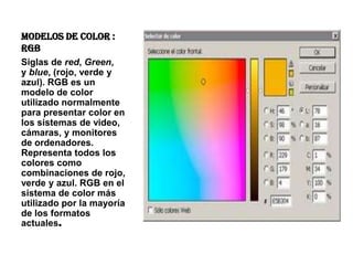 MODELOS DE COLOR :
RGB
Siglas de red, Green,
y blue, (rojo, verde y
azul). RGB es un
modelo de color
utilizado normalmente
para presentar color en
los sistemas de video,
cámaras, y monitores
de ordenadores.
Representa todos los
colores como
combinaciones de rojo,
verde y azul. RGB en el
sistema de color más
utilizado por la mayoría
de los formatos
actuales.
 