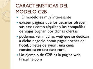 CARACTERISTICAS DEL
MODELO C2B
  El modelo es muy interesante
 existen páginas que los usuarios ofrecen
  sus casas como alquiler y las compañías
  de viajes pugnan por dichas ofertas
 podemos ver muchas web que se dedican
  a dicho negocio como pagar noches de
  hotel, billetes de avión , una cena
  romántica en una casa rural.
 Un ejemplo de C2B es la página web
  Priceline.com
 