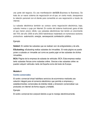 una parte del negocio. Es una manifestación del B2B (Business to Business). Se 
trata de un nuevo sistema de negociación en el que, en cierto modo, desaparece 
la relación personal con el cliente para convertirla en una negociación a través de 
internet. 
La subasta electrónica también se conoce como negociación electrónica, bajo, 
subasta inversa o puja por Internet. En contra del sistema tradicional, gana el lote 
el que menor precio oferte. Las subastas electrónicas han tenido un crecimiento 
del 75% del año 2000 al año 2003 habiéndose implantado en numerosos sectores 
productivos: automoción, energía, aeroespacial, contratación pública. 
Ejemplo 
Setdart: En setdar las subastas que se realizan son de antigüedades y de arte. 
ESubasting: eSubasting realiza subastas de inmuebles. En esta página se puede 
poner a subasta un inmueble así como se puede pujar en las subastas de dichos 
inmuebles. 
BCA: Página de la empresa de subasta de vehículos BCA. Esta empresa realiza 
tanto subastas físicas como subastas online. Gracias a las subastas online se 
pueden adquirir vehículos tanto de España como del resto de Europa. 
Modelo 4 
Centro comerciales 
El centro comercial virtual habilitara servicios de ecommerce mediante una 
solución integral para el comercio electrónico que permita a empresas y 
establecimientos comerciales de distinta índole y dimensión comercializar sus 
productos en internet de forma segura y rentable. 
Ejemplo 
El centro comercial de Liverpool debido a que lo maneja electrónicamente. 
 