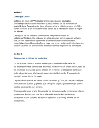 Modelo 5 
Catálogos Online 
Catálogo en línea u OPAC (inglés Online public access catalog) es 
un catálogo automatizado de acceso público en línea de los materiales de 
una biblioteca. Generalmente, tanto el personal de la biblioteca como el público 
tienen acceso a él en varias terminales dentro de la biblioteca o desde el hogar 
vía Internet. 
La mayoría de los sistemas bibliotecarios integrados trabajan en 
plataforma Windows. Sin embargo en años recientes con el auge del software 
libre, se han desarrollado igualmente sistemas bibliotecarios completos 
como Koha disponible en plataforma Linux que ponen a disposición de diferentes 
tipos de usuarios las prestaciones de estos sistemas de gestión de bibliotecas. 
Modelo 6 
Escaparates o vitrinas de marketing 
Un escaparate, vitrina o vidriera es el espacio situado en la fachada de 
los establecimientos comerciales destinado a exhibir tras un cristal una muestra de 
los productos o servicios que se ofrecen en el interior. El escaparate contribuye 
tanto a la venta como a la buena imagen del establecimiento. Escaparate de 
prestigio en una tienda de moda. 
La palabra escaparate, en países como Venezuela y Cuba, se usa para designar 
un mueble con puertas y gavetas que sirve para colgar y guardar la ropa y otros 
objetos, equivalente a un armario. 
El escaparatismo es el arte de presentar de forma adecuada, combinando objetos 
y materiales, los artículos que tiene a la venta un establecimiento en su 
escaparate. Es un conjunto de técnicas aplicadas al diseño y montaje de los 
escaparates. 
 