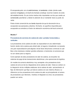 El escaparate junto con el cartel luminoso, la banderola o rótulo (donde suele 
aparecer el logotipo) y el diseño de fachada constituye el primer reclamo de venta 
del establecimiento. Es uno de los medios más importantes con los que cuenta un 
comerciante para llamar y retener la atención de un viandante hacia su punto de 
venta. 
Parte el éxito comercial de una tienda depende de que la decoración de su 
escaparate sea apropiada y atractiva. De hecho, la superficie disponible para 
escaparate se considera un factor de valoración económica del local comercial. 
Modelo 7 
Proveedores de servicios de cadena de valor: portales horizontales y 
verticales 
Los proveedores de la cadena de valor se especializan en una determinada 
función dentro de la cadena para añadir valor al negocio. Actualmente se necesita 
una gran especialización para algunas de las faces del proceso comercial, lo cual 
lleva a las empresas a realizar grandes esfuerzos e inversiones en procesos que 
no son claves para su negocio. 
Como ejemplo de estos proveedores de valor de cadena, se encuentra los 
sistemas de pago de las transacciones electrónicas y las operaciones de logística. 
Un modelo de comercio electrónico muy semejante a los proveedores de la 
cadena de val es el de los integradores de la cadena de valor. Estos se centran en 
la integración de los múltiples eslabones de la cadena de valor, aprovechando el 
flujo de información que fluye por toda la cadena con una máxima eficacia. La 
diferencia con los proveedores de la cadena de valor es principalmente el numero 
de proveedores que interviene, mientras el integrador es único, los proveedores 
pueden ser varios. 
 