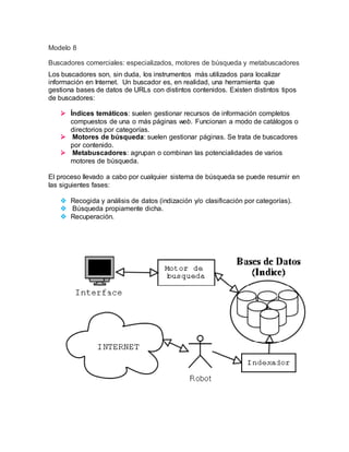Modelo 8 
Buscadores comerciales: especializados, motores de búsqueda y metabuscadores 
Los buscadores son, sin duda, los instrumentos más utilizados para localizar 
información en Internet. Un buscador es, en realidad, una herramienta que 
gestiona bases de datos de URLs con distintos contenidos. Existen distintos tipos 
de buscadores: 
 Índices temáticos: suelen gestionar recursos de información completos 
compuestos de una o más páginas web. Funcionan a modo de catálogos o 
directorios por categorías. 
 Motores de búsqueda: suelen gestionar páginas. Se trata de buscadores 
por contenido. 
 Metabuscadores: agrupan o combinan las potencialidades de varios 
motores de búsqueda. 
El proceso llevado a cabo por cualquier sistema de búsqueda se puede resumir en 
las siguientes fases: 
 Recogida y análisis de datos (indización y/o clasificación por categorías). 
 Búsqueda propiamente dicha. 
 Recuperación. 
