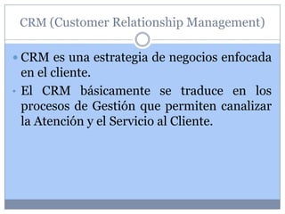 CRM (Customer Relationship Management)

 CRM es una estrategia de negocios enfocada
  en el cliente.
• El CRM básicamente se traduce en los
  procesos de Gestión que permiten canalizar
  la Atención y el Servicio al Cliente.
 