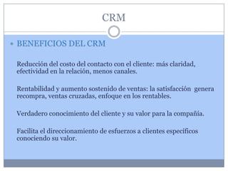 CRM

 BENEFICIOS DEL CRM

 Reducción del costo del contacto con el cliente: más claridad,
 efectividad en la relación, menos canales.

 Rentabilidad y aumento sostenido de ventas: la satisfacción genera
 recompra, ventas cruzadas, enfoque en los rentables.

 Verdadero conocimiento del cliente y su valor para la compañía.

 Facilita el direccionamiento de esfuerzos a clientes específicos
 conociendo su valor.
 
