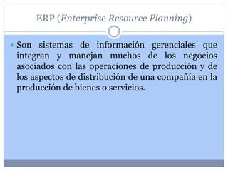 ERP (Enterprise Resource Planning)

 Son sistemas de información gerenciales que
 integran y manejan muchos de los negocios
 asociados con las operaciones de producción y de
 los aspectos de distribución de una compañía en la
 producción de bienes o servicios.
 