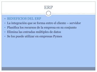 ERP

 BENEFICIOS DEL ERP
 La integración que se forma entre el cliente – servidor
 Planifica los recursos de la empresa en su conjunto
 Elimina las entradas múltiples de datos
 Se los puede utilizar en empresas Pymes
 
