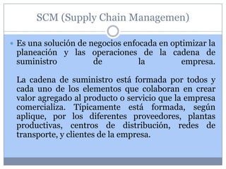 SCM (Supply Chain Managemen)

 Es una solución de negocios enfocada en optimizar la
 planeación y las operaciones de la cadena de
 suministro       de         la       empresa.

 La cadena de suministro está formada por todos y
 cada uno de los elementos que colaboran en crear
 valor agregado al producto o servicio que la empresa
 comercializa. Típicamente está formada, según
 aplique, por los diferentes proveedores, plantas
 productivas, centros de distribución, redes de
 transporte, y clientes de la empresa.
 