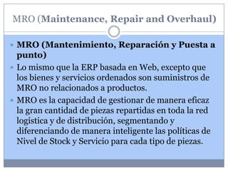 MRO (Maintenance, Repair and Overhaul)

 MRO (Mantenimiento, Reparación y Puesta a
  punto)
 Lo mismo que la ERP basada en Web, excepto que
  los bienes y servicios ordenados son suministros de
  MRO no relacionados a productos.
 MRO es la capacidad de gestionar de manera eficaz
  la gran cantidad de piezas repartidas en toda la red
  logística y de distribución, segmentando y
  diferenciando de manera inteligente las políticas de
  Nivel de Stock y Servicio para cada tipo de piezas.
 