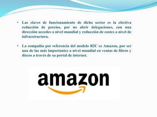 • Las claves de funcionamiento de dicho sector es la efectiva
reducción de precios, por no abrir delegaciones, con una
dirección accedes a nivel mundial y reducción de costes a nivel de
infraestructura.
• La compañía por referencia del modelo B2C es Amazon, por ser
una de las más importantes a nivel mundial en ventas de libros y
discos a través de su portal de internet.
 