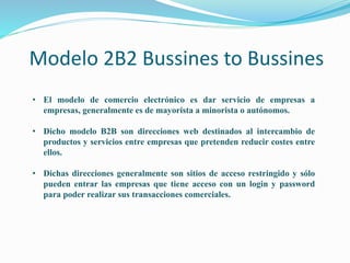 Modelo 2B2 Bussines to Bussines
• El modelo de comercio electrónico es dar servicio de empresas a
empresas, generalmente es de mayorista a minorista o autónomos.
• Dicho modelo B2B son direcciones web destinados al intercambio de
productos y servicios entre empresas que pretenden reducir costes entre
ellos.
• Dichas direcciones generalmente son sitios de acceso restringido y sólo
pueden entrar las empresas que tiene acceso con un login y password
para poder realizar sus transacciones comerciales.
 