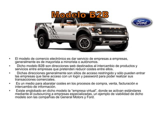 • El modelo de comercio electrónico es dar servicio de empresas a empresas, 
generalmente es de mayorista a minorista o autónomos. 
• Dicho modelo B2B son direcciones web destinados al intercambio de productos y 
servicios entre empresas que pretenden reducir costes entre ellos. 
• Dichas direcciones generalmente son sitios de acceso restringido y sólo pueden entrar 
las empresas que tiene acceso con un login y password para poder realizar sus 
transacciones comerciales. 
• Es un medio para abaratar costes en los procesos de compra, venta, facturación e 
intercambio de información. 
• Existe englobado en dicho modelo la “empresa virtual”, donde se activan estándares 
mediante el outsourcing a empresas especializadas, un ejemplo de viabilidad de dicho 
modelo son las compañías de General Motors y Ford. 
 