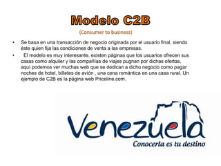 • Se basa en una transacción de negocio originada por el usuario final, siendo 
éste quien fija las condiciones de venta a las empresas. 
• El modelo es muy interesante, existen páginas que los usuarios ofrecen sus 
casas como alquiler y las compañías de viajes pugnan por dichas ofertas, 
aquí podemos ver muchas web que se dedican a dicho negocio como pagar 
noches de hotel, billetes de avión , una cena romántica en una casa rural. Un 
ejemplo de C2B es la página web Priceline.com. 
 