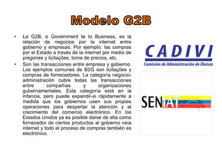 • La G2B, o Government te lo Business, es la 
relación de negocios por la internet entre 
gobierno y empresas. Por ejemplo: las compras 
por el Estado a través de la internet por medio de 
pregones y licitações, toma de precios, etc. 
• Son las transacciones entre empresa y gobierno. 
Los ejemplos comunes de B2G son licitações y 
compras de fornecedores. La categoría negocio-administración 
cubre todas las transacciones 
entre compañías y organizaciones 
gubernamentales. Esta categoría está en la 
infancia, pero puede expandir-si rápidamente a 
medida que los gobiernos usen sus propias 
operaciones para despertar la atención y el 
crecimiento del comercio electrónico. En los 
Estados Unidos ya es posible darse de alta como 
fornecedor de ciertos productos al gobierno veía 
internet y todo el proceso de compras también es 
electrónico. 
 
