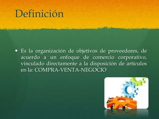 Definición


 Es la organización de objetivos de proveedores, de
  acuerdo a un enfoque de comercio corporativo,
  vinculado directamente a la disposición de artículos
  en la: COMPRA-VENTA-NEGOCIO
 