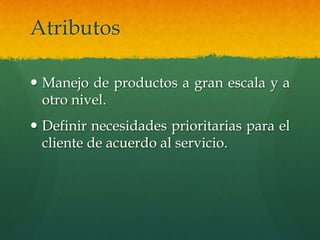 Atributos

 Manejo de productos a gran escala y a
  otro nivel.
 Definir necesidades prioritarias para el
  cliente de acuerdo al servicio.
 