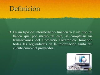 Definición


 Es un tipo de intermediario financiero y un tipo de
  banco que por medio de este, se completan las
  transacciones del Comercio Electrónico, tomando
  todas las seguridades en la información tanto del
  cliente como del proveedor.
 