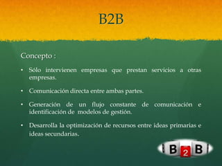 B2B

Concepto :
• Sólo intervienen empresas que prestan servicios a otras
  empresas.

• Comunicación directa entre ambas partes.

• Generación de un flujo constante de comunicación e
  identificación de modelos de gestión.

• Desarrolla la optimización de recursos entre ideas primarias e
  ideas secundarias.
 