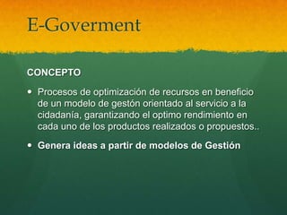 E-Goverment

CONCEPTO

 Procesos de optimización de recursos en beneficio
  de un modelo de gestón orientado al servicio a la
  cidadanía, garantizando el optimo rendimiento en
  cada uno de los productos realizados o propuestos..

 Genera ideas a partir de modelos de Gestión
 