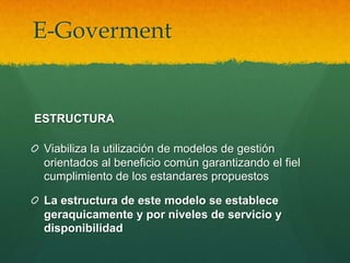 E-Goverment


ESTRUCTURA

 Viabiliza la utilización de modelos de gestión
 orientados al beneficio común garantizando el fiel
 cumplimiento de los estandares propuestos

 La estructura de este modelo se establece
 geraquicamente y por niveles de servicio y
 disponibilidad
 
