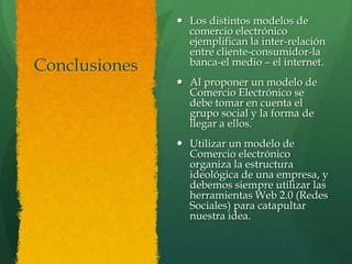  Los distintos modelos de
                 comercio electrónico
                 ejemplifican la inter-relación
                 entre cliente-consumidor-la
Conclusiones     banca-el medio – el internet.
                Al proponer un modelo de
                 Comercio Electrónico se
                 debe tomar en cuenta el
                 grupo social y la forma de
                 llegar a ellos.
                Utilizar un modelo de
                 Comercio electrónico
                 organiza la estructura
                 ideológica de una empresa, y
                 debemos siempre utilizar las
                 herramientas Web 2.0 (Redes
                 Sociales) para catapultar
                 nuestra idea.
 