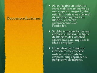  No es factible en todos los
                    casos viabilizar un modelo a
                    una empresa o negocio, sino
                    orientar la estructura general
                    de nuestra empresa a un
Recomendaciones     modelo, y con ello
                    garantizaremos los
                    resultados.
                   Se debe implementar en una
                    empresa al menos dos tipos
                    de modelos de Comercio
                    Electrónico para impulsar la
                    idea de negocio.
                   Un modelo de Comercio
                    electrónico no solo debe
                    ordenar las ideas de la
                    empresa, sino organizar su
                    perspectiva de negocio.
 