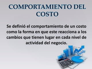 Se definió el comportamiento de un costo
como la forma en que este reacciona a los
cambios que tienen lugar en cada nivel de
actividad del negocio.
 