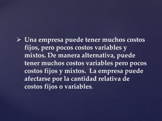  Una empresa puede tener muchos costos
fijos, pero pocos costos variables y
mixtos. De manera alternativa, puede
tener muchos costos variables pero pocos
costos fijos y mixtos. La empresa puede
afectarse por la cantidad relativa de
costos fijos o variables.
 
