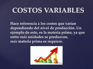COSTOS VARIABLES
Hace referencia a los costos que varían
dependiendo del nivel de producción. Un
ejemplo de esto, es la materia prima, ya que
entre más unidades se produzcan,
más materia prima se requiere.
 