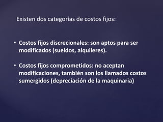 Existen dos categorías de costos fijos:
• Costos fijos discrecionales: son aptos para ser
modificados (sueldos, alquileres).
• Costos fijos comprometidos: no aceptan
modificaciones, también son los llamados costos
sumergidos (depreciación de la maquinaria)
 