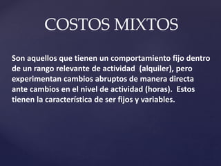 COSTOS MIXTOS
Son aquellos que tienen un comportamiento fijo dentro
de un rango relevante de actividad (alquiler), pero
experimentan cambios abruptos de manera directa
ante cambios en el nivel de actividad (horas). Estos
tienen la característica de ser fijos y variables.
 