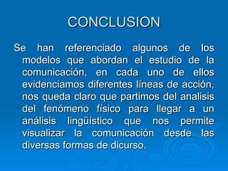 CONCLUSION Se han referenciado algunos de los modelos que abordan el estudio de la comunicación, en cada uno de ellos evidenciamos diferentes líneas de acción, nos queda claro que partimos del analisis del fenómeno físico para llegar a un análisis lingüístico que nos permite visualizar la comunicación desde las diversas formas de dicurso. 