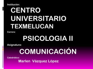 Institución:
CENTRO
UNIVERSITARIO
TEXMELUCAN
Carrera:
PSICOLOGIA II
Asignatura:
COMUNICACIÓN
Catedrático:
Marlen Vázquez López
 