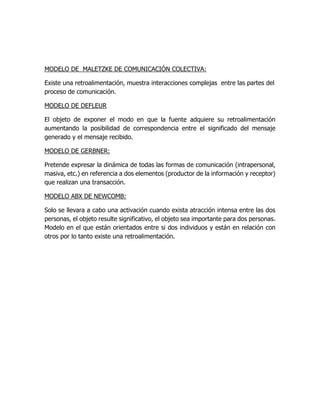MODELO DE MALETZKE DE COMUNICACIÓN COLECTIVA: 
Existe una retroalimentación, muestra interacciones complejas entre las partes del 
proceso de comunicación. 
MODELO DE DEFLEUR 
El objeto de exponer el modo en que la fuente adquiere su retroalimentación 
aumentando la posibilidad de correspondencia entre el significado del mensaje 
generado y el mensaje recibido. 
MODELO DE GERBNER: 
Pretende expresar la dinámica de todas las formas de comunicación (intrapersonal, 
masiva, etc.) en referencia a dos elementos (productor de la información y receptor) 
que realizan una transacción. 
MODELO ABX DE NEWCOMB: 
Solo se llevara a cabo una activación cuando exista atracción intensa entre las dos 
personas, el objeto resulte significativo, el objeto sea importante para dos personas. 
Modelo en el que están orientados entre si dos individuos y están en relación con 
otros por lo tanto existe una retroalimentación. 

