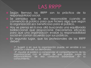  Según Bernays las RRPP son la práctica de la
  responsabilidad social.
 Se pensaba que se era responsable cuando se
  convencía al público para que hiciera algo que según
  la organización era beneficioso para el público.
 Hoy se piensa en ir mas allá buscando una equilibrada
  bidireccional que proporcione mecanismos eficaces
  para que una organización evalúe su responsabilidad
  social en común acuerdo con sus públicos.
 En segundo lugar, que los profesionales de las RRPP
  deben:

    › 1º. Sugerir a en que la organización puede ser sensible a sus
      públicos y atender sus demandas.
    › 2º. Ayudar al público a comprender el comportamiento de las
      organizaciones con el objeto de que puedan juzgar la
      responsabilidad de esa conducta basándose en su
      conocimiento.
    ›
 