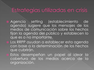  Agencia setting (establecimiento de
  agenda) sugiere que los mensajes de los
  medios de comunicación sobre los hechos
  fijan la agenda del público y establecen lo
  que es o no importante.
 Los RRPP ayudan a establecer esta agenda
  con base a la determinación de los hechos
  que cubrirán.
 Estos desempeñan un papel al idear la
  cobertura de los medios acerca de la
  organización.
 
