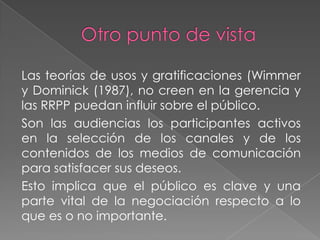 Las teorías de usos y gratificaciones (Wimmer
y Dominick (1987), no creen en la gerencia y
las RRPP puedan influir sobre el público.
Son las audiencias los participantes activos
en la selección de los canales y de los
contenidos de los medios de comunicación
para satisfacer sus deseos.
Esto implica que el público es clave y una
parte vital de la negociación respecto a lo
que es o no importante.
 