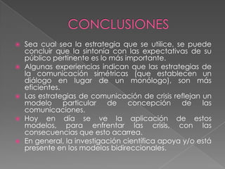    Sea cual sea la estrategia que se utilice, se puede
    concluir que la sintonía con las expectativas de su
    público pertinente es lo más importante.
   Algunas experiencias indican que las estrategias de
    la comunicación simétricas (que establecen un
    diálogo en lugar de un monólogo), son más
    eficientes.
   Las estrategias de comunicación de crisis reflejan un
    modelo      particular  de    concepción      de   las
    comunicaciones.
   Hoy en día se ve la aplicación de estos
    modelos, para enfrentar las crisis, con las
    consecuencias que esto acarrea.
   En general, la investigación científica apoya y/o está
    presente en los modelos bidireccionales.
 