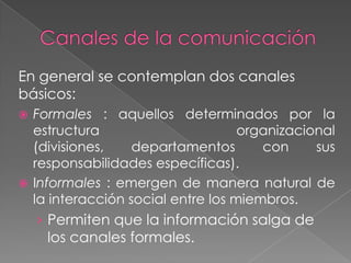 En general se contemplan dos canales
básicos:
 Formales : aquellos determinados por la
  estructura                       organizacional
  (divisiones,    departamentos       con     sus
  responsabilidades específicas).
 Informales : emergen de manera natural de
  la interacción social entre los miembros.
    › Permiten que la información salga de
     los canales formales.
 
