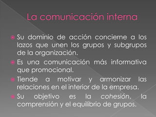  Su dominio de acción concierne a los
  lazos que unen los grupos y subgrupos
  de la organización.
 Es una comunicación más informativa
  que promocional.
 Tiende a motivar y armonizar las
  relaciones en el interior de la empresa.
 Su    objetivo es la cohesión, la
  comprensión y el equilibrio de grupos.
 