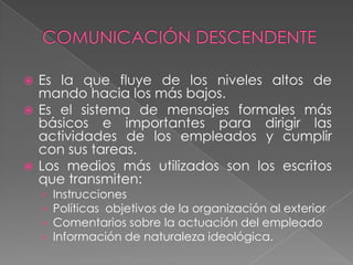  Es la que fluye de los niveles altos de
  mando hacia los más bajos.
 Es el sistema de mensajes formales más
  básicos e importantes para dirigir las
  actividades de los empleados y cumplir
  con sus tareas.
 Los medios más utilizados son los escritos
  que transmiten:
    ›   Instrucciones
    ›   Políticas objetivos de la organización al exterior
    ›   Comentarios sobre la actuación del empleado
    ›   Información de naturaleza ideológica.
 